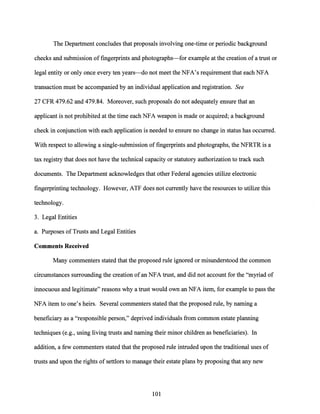 The Department concludes that proposals involving one-time or periodic background
checks and submission of fingerprints and photographs-for example at the creation of a trust or
legal entity or only once every ten years-do not meet the NFA's requirement that each NFA
transaction must be accompanied by an individual application and registration. See
27 CFR 479.62 and 479.84. Moreover, such proposals do not adequately ensure that an
applicant is not prohibited at the time each NFA weapon is made or acquired; a background
check in conjunction with each application is needed to ensure no change in status has occurred.
With respect to allowing a single-submission offingerprints and photographs, the NFRTR is a
tax registry that does not have the technical capacity or statutory authorization to track such
documents. The Department acknowledges that other Federal agencies utilize electronic
fingerprinting technology. However, ATF does not currently have the resources to utilize this
technology.
3. Legal Entities
a. Purposes ofTrusts and Legal Entities
Comments Received
Many commenters stated that the proposed rule ignored or misunderstood the common
circumstances surrounding the creation ofan NFA trust, and did not account for the "myriad of
innocuous and legitimate" reasons why a trust would own an NFA item, for example to pass the
NFA item to one's heirs. Several commenters stated that the proposed rule, by naming a
beneficiary as a "responsible person," deprived individuals from common estate planning
techniques (e.g., using living trusts and naming their minor children as beneficiaries). In
addition, a few commenters stated that the proposed rule intruded upon the traditional uses of
trusts and upon the rights of settlors to manage their estate plans by proposing that any new
101
 