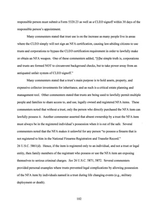 responsible person must submit a Form 5320.23 as well as a CLEO signoffwithin 30 days ofthe
responsible person's appointment.
Many cornrnenters stated that trust use is on the increase as many people live in areas
where the CLEO simply will not sign an NFA certification, causing law-abiding citizens to use
trusts and corporations to bypass the CLEO certification requirement in order to lawfully make
or obtain an NFA weapon. One ofthese cornrnenters added, "[t]he simple truth is, corporations
and trusts are formed NOT to circumvent background checks, but to take power away from an
antiquated unfair system of CLEO signoff."
Many commenters stated that a trust's main purpose is to hold assets, property, and
expensive collector investments for inheritance, and as such is a critical estate planning and
management tool. Other commenters stated that trusts are being used to lawfully permit multiple
people and families to share access to, and use, legally owned and registered NFA items. These
commenters noted that without a trust, only the person who directly purchased the NFA item can
lawfully possess it. Another commenter asserted that absent ownership by a trust the NFA item
must always be in the registered individual's possession when it is out ofthe safe. Several
cornrnenters noted that the NFA makes it unlawful for any person "to possess a firearm that is
not registered to him in the National Firearms Registration and Transfer Record."
26 U.S.C. 586l(d). Hence, ifthe item is registered only to an individual, and not a trust or legal
entity, then family members ofthe registrant who possess or use the NFA item are exposing
themselves to serious criminal charges. See 26 U.S.C. 5871, 5872. Several commenters
provided personal examples where trusts prevented legal complications by allowing possession
ofthe NFA item by individuals named in a trust during life changing events (e.g., military
deployment or death).
102
 