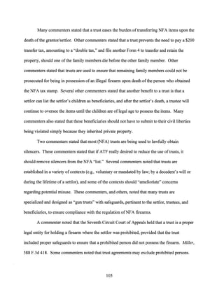 Many commenters stated that a trust eases the burden oftransferring NFA items upon the
death ofthe grantor/settlor. Other commenters stated that a trust prevents the need to pay a $200
transfer tax, amounting to a "double tax," and file another Form 4 to transfer and retain the
property, should one ofthe family members die before the other family member. Other
commenters stated that trusts are used to ensure that remaining family members could not be
prosecuted for being in possession ofan illegal firearm upon death ofthe person who obtained
the NFA tax stamp. Several other commenters stated that another benefit to a trust is that a
settlor can list the settlor's children as beneficiaries, and after the settlor's death, a trustee will
continue to oversee the items until the children are oflegal age to possess the items. Many
commenters also stated that these beneficiaries should not have to submit to their civil liberties
being violated simply because they inherited private property.
Two commenters stated that most (NFA) trusts are being used to lawfully obtain
silencers. These commenters stated that if ATF really desired to reduce the use oftrusts, it
should remove silencers from the NFA "list." Several commenters noted that trusts are
established in a variety ofcontexts (e.g., voluntary or mandated by law; by a decedent's will or
during the lifetime of a settlor), and some ofthe contexts should "amelioriate" concerns
regarding potential misuse. These commenters, and others, noted that many trusts are
specialized and designed as "gun trusts" with safeguards, pertinent to the settlor, trustees, and
beneficiaries, to ensure compliance with the regulation ofNFA firearms.
A commenter noted that the Seventh Circuit Court of Appeals held that a trust is a proper
legal entity for holding a firearm where the settlor was prohibited, provided that the trust
included proper safeguards to ensure that a prohibited person did not possess the firearm. Miller,
588 F.3d 418. Some commenters noted that trust agreements may exclude prohibited persons.
103
 