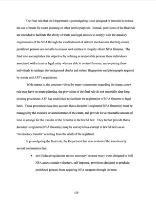 The final rule that the Department is promulgating is not designed or intended to reduce
the use oftrusts for estate planning or other lawful purposes. Instead, provisions ofthe final rule
are intended to facilitate the ability oftrusts and legal entities to comply with the statutory
requirements ofthe NFA through the establishment oftailored mechanisms that help ensure
prohibited persons are not able to misuse such entities to illegally obtain NFA firearms. The
final rule accomplishes this objective by defining as responsible persons those individuals
associated with a trust or legal entity who are able to control firearms, and requiring those
individuals to undergo the background checks and submit fingerprints and photographs required
by statute and ATF's regulations.
With respect to the concerns voiced by many commenters regarding the impact a new
rule may have on estate planning, the provisions ofthe final rule do not materially alter long-
existing procedures ATF has established to facilitate the registration ofNFA firearms to legal
heirs. Those procedures take into account that a decedent's registered NFA firearm(s) must be
managed by the executor or administrator ofthe estate, and provide for a reasonable amount of
time to arrange for the transfer ofthe firearms to the lawful heir. They further provide that a
decedent's registered NFA firearm(s) may be conveyed tax-exempt to lawful heirs as an
"involuntary transfer" resulting from the death ofthe registrant.
In promulgating the final rule, the Department has also evaluated the assertions by
several commenters that:
• new Federal regulations are not necessary because many trusts designed to hold
NFA assets contain voluntary, self-imposed, provisions designed to preclude
prohibited persons from acquiring NFA weapons through the trust
105
 