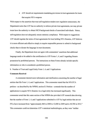 • ATF should set requirements mandating provisions in trust agreements for trusts
that acquire NFA weapons
With respect to the assertion that trust self-regulation renders new regulation unnecessary, the
Department notes that ATF has no authority to enforce private trust agreements, nor may private
trusts have the authority to obtain NICS background checks of associated individuals. Hence,
self-regulation does not adequately ensure statutory compliance. With respect to suggestions
ATF should regulate the terms oftrust agreements for trust holding NFA firearms, ATF believes
it is more efficient and effective simply to require responsible persons to submit to background
checks than to dictate the language in trust documents.
Finally, the Department does not agree with commenters' assertions that additional
language needs to be added to the certification in ATF Forms 1, 4, and 5 regarding firearm
possession by prohibited persons. The instructions on these Forms already include specific
information on who is considered a prohibited person.
b. Number ofTrust and Legal Entity Form 1, 4, and 5 Applications
Comments Received
A commenter desired more information and clarification concerning the number oflegal
entities that file Form 1, 4, and 5 applications. This commenter stated that the NFATCA
petition-as described by the NPRM, section II. Petition-contends that the number of
applications to acquire NFA firearms via a legal entity has increased significantly. This
commenter noted that this same section ofthe NPRM also provided ATF research data showing
that the number of Form 1, 4, and 5 applications submitted to ATF by legal entities that are not
FFLs have increased from "approximately 840 in 2000 to 12,000 in 2009 and to 40,700 in 2012."
This commenter could not determine ATF's statistical methodologies, as they were "neither
106
 
