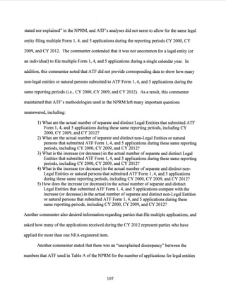 stated nor explained" in the NPRM, and ATF's analyses did not seem to allow for the same legal
entity filing multiple Form 1, 4, and 5 applications during the reporting periods CY 2000, CY
2009, and CY 2012. The commenter contended that it was not uncommon for a legal entity (or
an individual) to file multiple Form 1, 4, and 5 applications during a single calendar year. In
addition, this commenter noted that ATF did not provide corresponding data to show how many
non-legal entities or natural persons submitted to ATP Form 1, 4, and 5 applications during the
same reporting periods (i.e., CY 2000, CY 2009, and CY 2012). As a result, this commenter
maintained that ATF's methodologies used in the NPRM left many important questions
unanswered, including:
1) What are the actual number of separate and distinct Legal Entities that submitted ATP
Form 1, 4, and 5 applications during these same reporting periods, including CY
2000, CY 2009, and CY 2012?
2) What are the actual number of separate and distinct non-Legal Entities or natural
persons that submitted ATP Form 1, 4, and 5 applications during these same reporting
periods, including CY 2000, CY 2009, and CY 2012?
3) What is the increase (or decrease) in the actual number of separate and distinct Legal
Entities that submitted ATP Form 1, 4, and 5 applications during these same reporting
periods, including CY 2000, CY 2009, and CY 2012?
4) What is the increase (or decrease) in the actual number of separate and distinct non-
Legal Entities or natural persons that submitted ATP Form 1, 4, and 5 applications
during these same reporting periods, including CY 2000, CY 2009, and CY 2012?
5) How does the increase (or decrease) in the actual number of separate and distinct
Legal Entities that submitted ATP Form 1, 4, and 5 applications compare with the
increase (or decrease) in the actual number of separate and distinct non-Legal Entities
or natural persons that submitted ATP Form 1, 4, and 5 applications during these
same reporting periods, including CY 2000, CY 2009, and CY 2012?
Another commenter also desired information regarding parties that file multiple applications, and
asked how many ofthe applications received during the CY 2012 represent parties who have
applied for more than one NFA-registered item.
Another commenter stated that there was an "unexplained discrepancy" between the
numbers that ATP used in Table A ofthe NPRM for the number of applications for legal entities
107
 