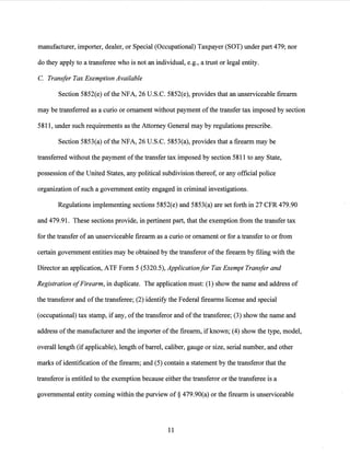 manufacturer, importer, dealer, or Special (Occupational) Taxpayer (SOT) under part 479; nor
do they apply to a transferee who is not an individual, e.g., a trust or legal entity.
C. Transfer Tax Exemption Available
Section 5852(e) ofthe NFA, 26 U.S.C. 5852(e), provides that an unserviceable firearm
may be transferred as a curio or ornament without payment ofthe transfer tax imposed by section
5811, under such requirements as the Attorney General may by regulations prescribe.
Section 5853(a) of the NFA, 26 U.S.C. 5853(a), provides that a firearm may be
transferred without the payment ofthe transfer tax imposed by section 5811 to any State,
possession ofthe United States, any political subdivision thereof, or any official police
organization of such a government entity engaged in criminal investigations.
Regulations implementing sections 5852(e) and 5853(a) are set forth in 27 CFR 479.90
and 479.91. These sections provide, in pertinent part, that the exemption from the transfer tax
for the transfer of an unserviceable firearm as a curio or ornament or for a transfer to or from
certain government entities may be obtained by the transferor ofthe firearm by filing with the
Director an application, ATF Form 5 (5320.5), Applicationfor Tax Exempt Transfer and
Registration ofFirearm, in duplicate. The application must: (1) show the name and address of
the transferor and ofthe transferee; (2) identify the Federal firearms license and special
(occupational) tax stamp, ifany, ofthe transferor and ofthe transferee; (3) show the name and
address ofthe manufacturer and the importer ofthe firearm, if known; (4) show the type, model,
overall length (ifapplicable), length of barrel, caliber, gauge or size, serial number, and other
marks of identification of the firearm; and (5) contain a statement by the transferor that the
transferor is entitled to the exemption because either the transferor or the transferee is a
governmental entity coming within the purview of§ 479.90(a) or the firearm is unserviceable
11
 