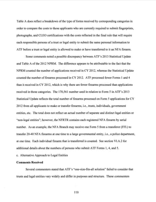 Table A does reflect a breakdown ofthe type offorms received by corresponding categories in
order to compare the costs to those applicants who are currently required to submit fingerprints,
photographs, and CLEO certifications with the costs reflected in the final rule that will require
each responsible persons ofa trust or legal entity to submit the same personal information to
ATF before a trust or legal entity is allowed to make or have transferred to it an NFA firearm.
Some comments noted a possible discrepancy between ATF's 2013 Statistical Update
and Table A ofthe 2012 NPRM. The difference appears to be attributable to the fact that the
NPRM counted the number of applications received in CY 2012, whereas the Statistical Update
counted the number of firearms processed in CY 2012. ATF processed fewer Forms 1 and 4
than it received in CY 2012, which is why there are fewer firearms processed than applications
received in those categories. The 170,561 number used in relation to Form 5 in ATF's 2013
Statistical Update reflects the total number of firearms processed on Form 5 applications for CY
2012 from all applicants to make or transfer firearms, i.e., trusts, individuals, government
entities, etc. The total does not reflect an actual number of separate and distinct legal entities or
"non-legal entities"; however, the NFRTR contains each registered NFA firearm by serial
number. As an example, the NFA Branch may receive one Form 5 from a transferor (FFL) to
transfer 20-40 NFA firearms at one time to a large governmental entity, i.e., a police department,
at one time. Each individual firearm that is transferred is counted. See section VI.A.2 for
additional details about the numbers ofpersons who submit ATF Forms 1, 4, and 5.
c. Alternative Approach to Legal Entities
Comments Received
Several commenters stated that ATF's "one-size-fits-all solution" failed to consider that
trusts and legal entities vary widely and differ in purposes and structure. These commenters
110
 