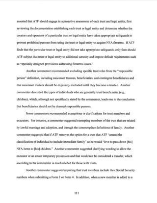 asserted that ATF should engage in a proactive assessment of each trust and legal entity, first
reviewing the documentation establishing each trust or legal entity and determine whether the
creators and operators of a particular trust or legal entity have taken appropriate safeguards to
prevent prohibited persons from using the trust or legal entity to acquire NFA firearms. IfATF
finds that the particular trust or legal entity did not take appropriate safeguards, only then should
ATF subject that trust or legal entity to additional scrutiny and impose default requirements such
as "specially designed provisions addressing firearms issues."
Another commenter recommended excluding specific trust roles from the "responsible
person" definition, including successor trustees, beneficiaries, and contingent beneficiaries and
that successor trustees should be expressly excluded until they become a trustee. Another
commenter described the types of individuals who are generally trust beneficiaries (e.g.,
children), which, although not specifically stated by the commenter, leads one to the conclusion
that beneficiaries should not be deemed responsible persons.
Some commenters recommended exemptions or clarifications for trust members and
executors. For instance, a commenter suggested exempting members ofthe trust that are related
by lawful marriage and adoption, and through the commonplace definitions of family. Another
commenter suggested that if ATF removes the option for a trust that ATF "amend the
classification ofindividual to include immediate family" as he would "love to pass down [his]
NFA items to [his] children." Another commenter suggested clarifying wording to allow the
executor or an estate temporary possession and that would not be considered a transfer, which
according to the commenter is much needed for those with trusts.
Another commenter suggested requiring that trust members include their Social Security
numbers when submitting a Form 1 or Form 4. In addition, when a new member is added to a
111
 