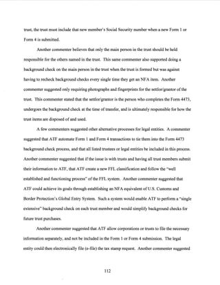 trust, the trust must include that new member's Social Security number when a new Form 1 or
Form 4 is submitted.
Another commenter believes that only the main person in the trust should be held
responsible for the others named in the trust. This same commenter also supported doing a
background check on the main person in the trust when the trust is formed but was against
having to recheck background checks every single time they get an NFA item. Another
commenter suggested only requiring photographs and fingerprints for the settlor/grantor ofthe
trust. This commenter stated that the settlor/grantor is the person who completes the Form 4473,
undergoes the background check at the time oftransfer, and is ultimately responsible for how the
trust items are disposed of and used.
A few commenters suggested other alternative processes for legal entities. A commenter
suggested that ATF automate Form 1 and Form 4 transactions to tie them into the Form 4473
background check process, and that all listed trustees or legal entities be included in this process.
Another commenter suggested that if the issue is with trusts and having all trust members submit
their information to ATF, that ATF create a new FFL classification and follow the "well
established and functioning process" ofthe FFL system. Another commenter suggested that
ATF could achieve its goals through establishing an NFA equivalent of U.S. Customs and
Border Protection's Global Entry System. Such a system would enable ATF to perform a "single
extensive" background check on each trust member and would simplify background checks for
future trust purchases.
Another commenter suggested that ATF allow corporations or trusts to file the necessary
information separately, and not be included in the Form 1 or Form 4 submission. The legal
entity could then electronically file (e-file) the tax stamp request. Another commenter suggested
112
 