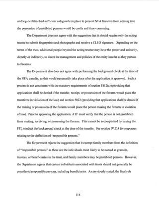 and legal entities had sufficient safeguards in place to prevent NFA firearms from coming into
the possession ofprohibited persons would be costly and time consuming.
The Department does not agree with the suggestion that it should require only the acting
trustee to submit fingerprints and photographs and receive a CLEO signature. Depending on the
terms ofthe trust, additional people beyond the acting trustee may have the power and authority,
directly or indirectly, to direct the management and policies ofthe entity insofar as they pertain
to firearms.
The Department also does not agree with performing the background check at the time of
the NFA transfer, as this would necessarily take place after the application is approved. Such a
process is not consistent with the statutory requirements of section 5812(a) (providing that
applications shall be denied ifthe transfer, receipt, or possession ofthe firearm would place the
transferee in violation ofthe law) and section 5822 (providing that applications shall be denied if
the making or possession ofthe firearm would place the person making the firearm in violation
of law). Prior to approving the application, ATF must verify that the person is not prohibited
from making, receiving, or possessing the firearm. This cannot be accomplished by having the
FFL conduct the background check at the time ofthe transfer. See section IV.C.4 for responses
relating to the definition of"responsible persons."
The Department rejects the suggestion that it exempt family members from the definition
of"responsible persons" as these are the individuals most likely to be named as grantors,
trustees, or beneficiaries in the trust, and family members may be prohibited persons. However,
the Department agrees that certain individuals associated with trusts should not generally be
considered responsible persons, including beneficiaries. As previously stated, the final rule
114
 