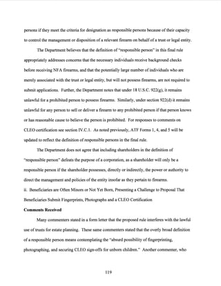 persons ifthey meet the criteria for designation as responsible persons because oftheir capacity
to control the management or disposition of a relevant firearm on behalf of a trust or legal entity.
The Department believes that the definition of "responsible person" in this final rule
appropriately addresses concerns that the necessary individuals receive background checks
before receiving NFA firearms, and that the potentially large number of individuals who are
merely associated with the trust or legal entity, but will not possess firearms, are not required to
submit applications. Further, the Department notes that under 18 U.S.C. 922(g), it remains
unlawful for a prohibited person to possess firearms. Similarly, under section 922(d) it remains
unlawful for any person to sell or deliver a firearm to any prohibited person ifthat person knows
or has reasonable cause to believe the person is prohibited. For responses to comments on
CLEO certification see section IV.C.1. As noted previously, ATF Forms 1, 4, and 5 will be
updated to reflect the definition ofresponsible persons in the final rule.
The Department does not agree that including shareholders in the definition of
"responsible person" defeats the purpose ofa corporation, as a shareholder will only be a
responsible person if the shareholder possesses, directly or indirectly, the power or authority to
direct the management and policies ofthe entity insofar as they pertain to firearms.
ii. Beneficiaries are Often Minors or Not Yet Born, Presenting a Challenge to Proposal That
Beneficiaries Submit Fingerprints, Photographs and a CLEO Certification
Comments Received
Many commenters stated in a form letter that the proposed rule interferes with the lawful
use oftrusts for estate planning. These same commenters stated that the overly broad definition
of a responsible person means contemplating the "absurd possibility of fingerprinting,
photographing, and securing CLEO sign-offs for unborn children." Another commenter, who
119
 