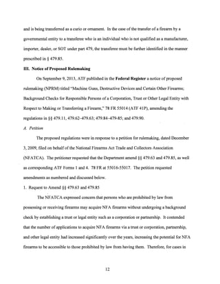 and is being transferred as a curio or ornament. In the case ofthe transfer of a firearm by a
governmental entity to a transferee who is an individual who is not qualified as a manufacturer,
importer, dealer, or SOT under part 479, the transferee must be further identified in the manner
prescribed in§ 479.85.
III. Notice of Proposed Rulemaking
On September 9, 2013, ATP published in the Federal Register a notice of proposed
rulemaking (NPRM) titled "Machine Guns, Destructive Devices and Certain Other Firearms;
Background Checks for Responsible Persons ofa Corporation, Trust or Other Legal Entity with
Respect to Making or Transferring a Firearm," 78 FR 55014 (ATP 41P), amending the
regulations in§§ 479.11, 479.62-479.63; 479.84-479-85; and 479.90.
A. Petition
The proposed regulations were in response to a petition for rulemaking, dated December
3, 2009, filed on behalf ofthe National Firearms Act Trade and Collectors Association
(NFATCA). The petitioner requested that the Department amend§§ 479.63 and 479.85, as well
as corresponding ATP Forms 1 and 4. 78 FR at 55016-55017. The petition requested
amendments as numbered and discussed below.
I. Request to Amend§§ 479.63 and 479.85
The NFATCA expressed concern that persons who are prohibited by law from
possessing or receiving firearms may acquire NFA firearms without undergoing a background
check by establishing a trust or legal entity such as a corporation or partnership. It contended
that the number ofapplications to acquire NFA firearms via a trust or corporation, partnership,
and other legal entity had increased significantly over the years, increasing the potential for NFA
firearms to be accessible to those prohibited by law from having them. Therefore, for cases in
12
 