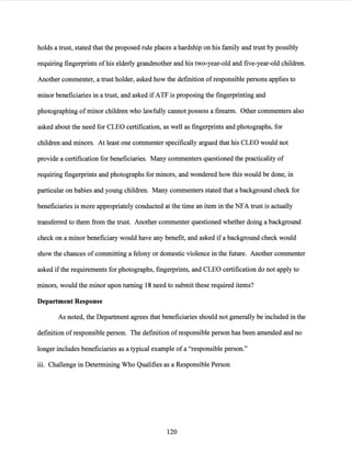 holds a trust, stated that the proposed rule places a hardship on his family and trust by possibly
requiring fingerprints ofhis elderly grandmother and his two-year-old and five-year-old children.
Another commenter, a trust holder, asked how the definition ofresponsible persons applies to
minor beneficiaries in a trust, and asked ifATF is proposing the fingerprinting and
photographing of minor children who lawfully cannot possess a firearm. Other commenters also
asked about the need for CLEO certification, as well as fingerprints and photographs, for
children and minors. At least one commenter specifically argued that his CLEO would not
provide a certification for beneficiaries. Many commenters questioned the practicality of
requiring fingerprints and photographs for minors, and wondered how this would be done, in
particular on babies and young children. Many commenters stated that a background check for
beneficiaries is more appropriately conducted at the time an item in the NFA trust is actually
transferred to them from the trust. Another commenter questioned whether doing a background
check on a minor beneficiary would have any benefit, and asked if a background check would
show the chances ofcommitting a felony or domestic violence in the future. Another commenter
asked ifthe requirements for photographs, fingerprints, and CLEO certification do not apply to
minors, would the minor upon turning 18 need to submit these required items?
Department Response
As noted, the Department agrees that beneficiaries should not generally be included in the
definition ofresponsible person. The definition ofresponsible person has been amended and no
longer includes beneficiaries as a typical example ofa "responsible person."
iii. Challenge in Determining Who Qualifies as a Responsible Person
120
 