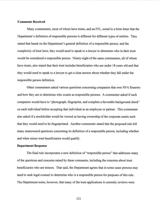 Comments Received
Many commenters, most of whom have trusts, and an FFL, noted in a form letter that the
Department's definition of responsible persons is different for different types ofentities. They
stated that based on the Department's general definition of a responsible person, and the
complexity oftrust laws, they would need to speak to a lawyer to determine who in their trust
would be considered a responsible person. Ninety-eight ofthe same commenters, all of whom
have trusts, also stated that their trust includes beneficiaries who are under 18 years old and that
they would need to speak to a lawyer to get a clear answer about whether they fall under the
responsible person definition.
Other commenters asked various questions concerning companies that own NFA firearms
and how they are to determine who counts as responsible persons. A commenter asked if such
companies would have to "photograph, fingerprint, and complete a favorable background check"
on each individual before accepting that individual as an employee or partner. This commenter
also asked ifa stockholder would be viewed as having ownership ofthe corporate assets such
that they would need to be fingerprinted. Another commenter stated that the proposed rule left
many unanswered questions concerning its definition ofa responsible person, including whether
and when minor trust beneficiaries would qualify.
Department Response
The final rule incorporates a new definition of "responsible person" that addresses many
ofthe questions and concerns raised by these comments, including the concerns about trust
beneficiaries who are minors. That said, the Department agrees that in some cases persons may
need to seek legal counsel to determine who is a responsible person for purposes ofthis rule.
The Department notes, however, that many ofthe trust applications it currently reviews were
121
 