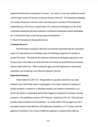 prepared with the advice or assistance ofa lawyer. As a result, it is not clear whether the overall
need for legal counsel will increase or decrease because ofthis rule. The Department anticipates,
for example, that persons who have used a trust in the past to avoid the CLEO certification
requirement may well choose to acquire future NFA firearms as individuals once the CLEO
certification requirement has been modified to a notification requirement, thereby diminishing
the overall need for legal counsel among makers and transferees.
b. ProofofCitizenship for Responsible Persons
Comments Received
Several hundred commenters objected to the proposed requirement that any responsible
person of a legal entity prove citizenship as part of submitting an application to transfer or
possess NFA items. The bases for this objection varied from an ideological opposition to ever
having to prove citizenship to an observation that not all aliens are prohibited from possessing
firearms under Federal law. Other commenters approved ofthe requirement to demonstrate
citizenship, even though they were otherwise opposed to the rule.
Department Response
Under Federal law (18 U.S.C. 922(g)(5)(B)) it is generally unlawful for any alien
admitted to the United States under a nonimmigrant visa to ship or transport in interstate or
foreign commerce, or possess in or affecting commerce, any firearm or ammunition, or to
receive any firearm or ammunition that has been shipped or transported in interstate or foreign
commerce. This prohibition extends to NFA firearms. Federal law (18 U.S.C. 922(y)(2)) also
provides certain exceptions to this prohibition. As a result, before ATF can approve an NFA
registration request it must determine ifthe applicant or transferee is a U.S. citizen, and ifthe
applicant or transferee is not a citizen, whether the applicant or transferee falls within the
122
 