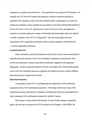 prohibition or exceptions described above. This requirement is not unique to NFA transfers. For
example, the ATF Form 4473 requires the transferee or buyer to respond to questions to
determine ifthe transferee or buyer is an alien admitted under a nonimmigrant visa, and if so,
whether the transferee or buyer qualifies for an exception to the section 922(g)(5)(B) prohibition.
On the ATF Form 7 (5310.12), Applicationfor Federal Firearms License, the applicant is
required to provide the applicant's country of citizenship and nonimmigrant aliens are required
to certify compliance with 18 U.S.C. 922(g)(5)(B). This rule simply applies the same
requirement to NFA registration documents in order to assure compliance with Federal law.
c. General Applicability Questions
Comments Received
Many commenters stated that the proposed rule gave rise to many unanswered questions,
especially about the operation ofthe CLEO certification requirement in jurisdictions where
CLEOs were reluctant or refused to provide the certification, regardless ofthe applicant's
background. Another commenter asked how the rule would apply when, following the transfer,
some or all ofthe responsible persons are replaced, and whether the answer would be different
based upon the type oflegal entity involved.
Department Response
As indicated in section IV.C. l the Department has replaced the CLEO certification
requirement with a CLEO notification requirement. This change renders moot many ofthe
hypothetical questions submitted by commenters, including those that focus on jurisdictions in
which obtaining CLEO certification is hindered for "political" reasons.
With respect to issues raised by the prospect ofa post-transfer change in responsible
parties, this rule does not require that ATF be notified of such changes. In the NPRM, the
123
 