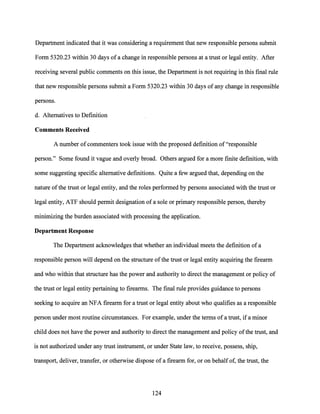 Department indicated that it was considering a requirement that new responsible persons submit
Form 5320.23 within 30 days of a change in responsible persons at a trust or legal entity. After
receiving several public comments on this issue, the Department is not requiring in this final rule
that new responsible persons submit a Form 5320.23 within 30 days of any change in responsible
persons.
d. Alternatives to Definition
Comments Received
A number ofcommenters took issue with the proposed definition of"responsible
person." Some found it vague and overly broad. Others argued for a more finite definition, with
some suggesting specific alternative definitions. Quite a few argued that, depending on the
nature ofthe trust or legal entity, and the roles performed by persons associated with the trust or
legal entity, ATF should permit designation of a sole or primary responsible person, thereby
minimizing the burden associated with processing the application.
Department Response
The Department acknowledges that whether an individual meets the definition of a
responsible person will depend on the structure of the trust or legal entity acquiring the firearm
and who within that structure has the power and authority to direct the management or policy of
the trust or legal entity pertaining to firearms. The final rule provides guidance to persons
seeking to acquire an NFA firearm for a trust or legal entity about who qualifies as a responsible
person under most routine circumstances. For example, under the terms of a trust, if a minor
child does not have the power and authority to direct the management and policy ofthe trust, and
is not authorized under any trust instrument, or under State law, to receive, possess, ship,
transport, deliver, transfer, or otherwise dispose of a firearm for, or on behalf of, the trust, the
124
 