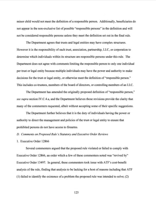 minor child would not meet the definition ofa responsible person. Additionally, beneficiaries do
not appear in the non-exclusive list ofpossible "responsible persons" in the definition and will
not be considered responsible persons unless they meet the definition set out in the final rule.
The Department agrees that trusts and legal entities may have complex structures.
However it is the responsibility of each trust, association, partnership, LLC, or corporation to
determine which individuals within its structure are responsible persons under this rule. The
Department does not agree with comments limiting the responsible person to only one individual
per trust or legal entity because multiple individuals may have the power and authority to make
decisions for the trust or legal entity, or otherwise meet the definition of"responsible person."
This includes co-trustees, members ofthe board ofdirectors, or controlling members ofan LLC.
The Department has amended the originally proposed definition of "responsible person,"
see supra section IV.C.4.a, and the Department believes those revisions provide the clarity that
many ofthe commenters requested, albeit without accepting some oftheir specific suggestions.
The Department further believes that it is the duty ofindividuals having the power or
authority to direct the management and policies of the trust or legal entity to ensure that
prohibited persons do not have access to firearms.
D. Comments on Proposed Rule's Statutory and Executive Order Reviews
1. Executive Order 12866
Several commenters argued that the proposed rule violated or failed to comply with
Executive Order 12866, an order which a few ofthese commenters noted was "revived by"
Executive Order 13497. In general, these commenters took issue with ATF's cost-benefit
analysis ofthe rule, finding that analysis to be lacking for a host ofreasons including that ATF
(1) failed to identify the existence of a problem the proposed rule was intended to solve; (2)
125
 