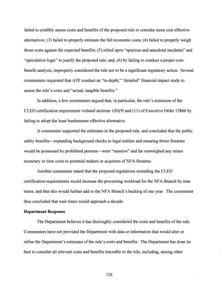 failed to credibly assess costs and benefits ofthe proposed rule or consider more cost effective
alternatives; (3) failed to properly estimate the full economic costs; (4) failed to properly weigh
those costs against the expected benefits; (5) relied upon "spurious and anecdotal incidents" and
"speculative logic" to justify the proposed rule; and, (6) by failing to conduct a proper cost-
benefit analysis, improperly considered the rule not to be a significant regulatory action. Several
commenters requested that ATF conduct an "in-depth," "detailed" financial impact study to
assess the rule's costs and "actual, tangible benefits."
In addition, a few commenters argued that, in particular, the rule's extension ofthe
CLEO certification requirement violated sections l(b)(9) and (11) ofExecutive Order 12866 by
failing to adopt the least burdensome effective alternative.
A commenter supported the estimates in the proposed rule, and concluded that the public
safety benefits--expanding background checks to legal entities and ensuring fewer firearms
would be possessed by prohibited persons-were "massive" and far outweighed any minor
monetary or time costs to potential makers or acquirers ofNFA firearms.
Another commenter stated that the proposed regulations extending the CLEO
certification requirements would increase the processing workload for the NFA Branch by nine
times, and that this would further add to the NFA Branch's backlog of one year. The commenter
thus concluded that wait times would approach a decade.
Department Response
The Department believes it has thoroughly considered the costs and benefits ofthe rule.
Commenters have not provided the Department with data or information that would alter or
refine the Department's estimates ofthe rule's costs and benefits. The Department has done its
best to consider all relevant costs and benefits traceable to the rule, including, among other
126
 