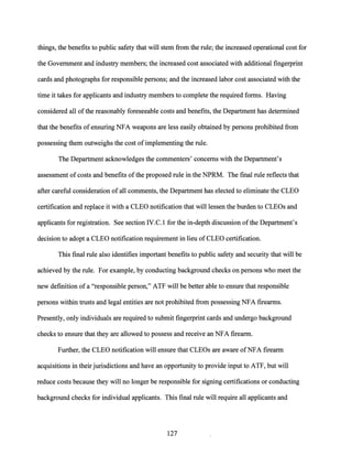 things, the benefits to public safety that will stem from the rule; the increased operational cost for
the Government and industry members; the increased cost associated with additional fingerprint
cards and photographs for responsible persons; and the increased labor cost associated with the
time it takes for applicants and industry members to complete the required forms. Having
considered all of the reasonably foreseeable costs and benefits, the Department has determined
that the benefits ofensuring NFA weapons are less easily obtained by persons prohibited from
possessing them outweighs the cost of implementing the rule.
The Department acknowledges the commenters' concerns with the Department's
assessment ofcosts and benefits ofthe proposed rule in the NPRM. The final rule reflects that
after careful consideration of all comments, the Department has elected to eliminate the CLEO
certification and replace it with a CLEO notification that will lessen the burden to CLEOs and
applicants for registration. See section IV.C.1 for the in-depth discussion ofthe Department's
decision to adopt a CLEO notification requirement in lieu of CLEO certification.
This final rule also identifies important benefits to public safety and security that will be
achieved by the rule. For example, by conducting background checks on persons who meet the
new definition of a "responsible person," ATF will be better able to ensure that responsible
persons within trusts and legal entities are not prohibited from possessing NFA firearms.
Presently, only individuals are required to submit fingerprint cards and undergo background
checks to ensure that they are allowed to possess and receive an NFA firearm.
Further, the CLEO notification will ensure that CLEOs are aware ofNFA firearm
acquisitions in their jurisdictions and have an opportunity to provide input to ATF, but will
reduce costs because they will no longer be responsible for signing certifications or conducting
background checks for individual applicants. This final rule will require all applicants and
127
 