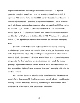 responsible persons within trusts and legal entities to notify their local CLEO by either
forwarding a completed copy ofForm 1, 4, or 5, or a completed copy of Form 5320.23, if
applicable. ATF estimates that the time for a CLEO to review the notification is 15 minutes per
applicant/responsible person. Because not all responsible persons within a trust or legal entity
may live in the same location as the applicant trust or legal entity, a different CLEO may review
the ATF Form 1, 4, or 5 from the CLEO that reviews a Form 5320.23 for each responsible
person. However, if a CLEO determines that there is any reason why an applicant or transferee
should not have an NFA firearm, the CLEO should notify ATF. While there will be additional
costs to ATF, the Department has determined that the benefits will significantly outweigh any
costs.
The NPRM identified a few instances when a prohibited person nearly erroneously
acquired an NFA firearm; however, the transaction did not occur because the responsible person
within the particular trust or legal entity had undergone a background check. Those examples
show that there is a tangible risk ofa prohibited person acquiring an NFA firearm through a trust
or legal entity. The Department has not relied on those instances to conclude that there are
presently a large number of erroneous transfers. However, the fact that some individuals have
been prevented from obtaining firearms supports the Department's position that a risk exists that
should be addressed.
The Department stands by its determination that this rule will neither have a significant
annual effecton the economy of $100 million or more, nor adversely affect in a material way the
economy, a sector ofthe economy, productivity, competition, jobs, the environment, public
health or safety, or State, local, or tribal governments or communities.
128
 