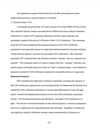 The Department recognizes that the final rule will affect processing times and is
implementing processes to keep the impact to a minimum.
2. Executive Order 13132
A commenter quoted text that ATF used in section IV.B ofthe NPRM (78 FR at 55023),
from which the Attorney General concluded that the NRPM did not have sufficient federalism
implications to warrant ATF's preparing a federalism summary impact statement, and
accordingly complied with section 6 of Executive Order 13132 (Federalism). This commenter
noted that ATF acknowledged that the proposed expansion ofthe CLEO certification
requirement to all responsible persons of a legal entity had the potential for increased utilization
of State and local agencies' resources for processing CLEO certifications. This commenter
questioned ATF's statement that such utilization would be "voluntary" and was "expected to be
minimal." This commenter stated ATF needs to further clarify this "voluntary" utilization, and
perform proper cost-benefit analyses to clarify its "claim" ofminimal impact, or else abandon its
proposal to extend the CLEO certification requirement to responsible persons of a legal entity.
Department Response
After considering the objections of numerous commenters concerning the extension of
the CLEO certification requirement to trusts and legal entities, the Department has decided not to
expand the CLEO certification requirement to include responsible persons oftrusts and legal
entities. Instead, the Department has elected to remove the CLEO certification requirement
entirely-for both responsible persons and individuals-and adopt CLEO notification in its
place. This decision will lessen the burden on State and local agencies' resources in preparation
and review of applications for responsible persons and individuals. Regardless of whether the
rule might have required a federalism summary impact statement before, the decision to
129
 