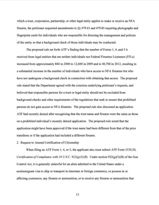 which a trust, corporation, partnership, or other legal entity applies to make or receive an NFA
firearm, the petitioner requested amendments to§§ 479.63 and 479.85 requiring photographs and
fingerprint cards for individuals who are responsible for directing the management and policies
ofthe entity so that a background check ofthose individuals may be conducted.
The proposed rule set forth ATF's finding that the number of Forms 1, 4, and 5 it
received from legal entities that are neither individuals nor Federal Firearms Licensees (FFLs)
increased from approximately 840 in 2000 to 12,600 in 2009 and to 40,700 in 2012, resulting in
a substantial increase in the number ofindividuals who have access to NFA firearms but who
have not undergone a background check in connection with obtaining that access. The proposed
rule stated that the Department agreed with the concerns underlying petitioner's requests, and
believed that responsible persons for a trust or legal entity should not be excluded from
background checks and other requirements ofthe regulations that seek to ensure that prohibited
persons do not gain access to NFA firearms. The proposed rule also discussed an application
ATF had recently denied after recognizing that the trust name and firearm were the same as those
on a prohibited individual's recently denied application. The proposed rule noted that the
application might have been approved ifthe trust name had been different from that ofthe prior
transferee or ifthe application had included a different firearm.
2. Request to Amend Certification of Citizenship
When filing an ATF Form 1, 4, or 5, the applicant also must submit ATF Form 5330.20,
Certification ofCompliance with 18 USC. 922(g)(5)(B). Under section 922(g)(5)(B) ofthe Gun
Control Act, it is generally unlawful for an alien admitted to the United States under a
nonimmigrant visa to ship or transport in interstate or foreign commerce, or possess in or
affecting commerce, any firearm or ammunition, or to receive any firearm or ammunition that
13
 