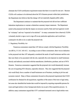 eliminate the CLEO certification requirement means that there is no need for one now. Because
CLEOs will continue to be informed about the NFA firearms present within their jurisdictions,
the Department also believes that this change will not materially degrade public safety.
The Department continues to maintain that the proposed rule did not have sufficient
federalism implications to warrant a federalism summary impact statement. The Department
noted in the proposed rule that the impact on resources used by State and local agencies would
be "voluntary" and was "expected to be minimal." As many commenters have observed, CLEOs
voluntarily decide to sign or not to sign off on any particular application, and would have
continued to be able to do so under the proposed rule.
3. Regulatory Flexibility Act
Numerous commenters stated that ATF did not comply with the Regulatory Flexibility
Act (RFA), 5 U.S.C. 601-612. According to most ofthese commenters, there was no indication
in the proposed rule that ATF adequately considered the needs of small businesses and the costs
that were likely to be associated with the rule, especially the costs imposed on small businesses
directly and indirectly associated with the manufacture, distribution, purchase, and use ofNFA
firearms. Numerous commenters suggested that the proposed rule would dramatically increase
the cost ofacquiring NFA firearms, especially silencers. They also suggested that the proposed
rule would likely force a number of small businesses out of business, resulting in job loss and
economic turmoil. Many ofthese commenters focused on the proposed requirement that CLEO
certification be obtained for all acquisitions, regardless ofthe nature ofthe trust or legal entity,
but some also identified the burden that would be imposed by requiring responsible persons for
trusts and legal entities to have background checks run as part ofthe acquisition process. In
addition, many commenters argued that ATF's estimated increased costs to legal entities were
130
 