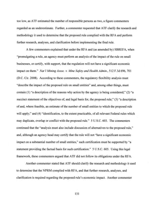too low, as ATF estimated the number ofresponsible persons as two, a figure commenters
regarded as an underestimate. Further, a commenter requested that ATF clarify the research and
methodology it used to determine that the proposed rule complied with the RFA and perform
further research, analyses, and clarification before implementing the final rule.
A few commenters explained that under the RFA and (as amended by) SBREFA, when
"promulgating a rule, an agency must perform an analysis ofthe impact of the rule on small
businesses, or certify, with support, that the regulation will not have a significant economic
impact on them." Nat'! Mining Assoc. v. Mine Safety and Health Admin., 512 F.3d 696, 701
(D.C. Cir. 2008). According to these commenters, the regulatory flexibility analysis must
"describe the impact ofthe proposed rule on small entities" and, among other things, must
contain (1) "a description ofthe reasons why action by the agency is being considered;" (2) "a
succinct statement ofthe objectives of, and legal basis for, the proposed rule;" (3) "a description
of and, where feasible, an estimate ofthe number of small entities to which the proposed rule
will apply;" and (4) "identification, to the extent practicable, of all relevant Federal rules which
may duplicate, overlap or conflict with the proposed rule." 5 U.S.C. 603. The commenters
continued that the "analysis must also include discussion of alternatives to the proposed rule,"
and, although an agency head may certify that the rule will not "have a significant economic
impact on a substantial number of small entities," such certification must be supported by "a
statement providing the factual basis for such certification." 5 U.S.C. 605. Using this legal
framework, these commenters argued that ATF did not follow its obligations under the RFA.
Another commenter stated that ATF should clarify the research and methodology it used
to determine that the NPRM complied with RFA, and that further research, analyses, and
clarification is required regarding the proposed rule's economic impact. Another commenter
131
 