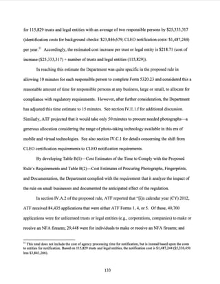 for 115,829 trusts and legal entities with an average oftwo responsible persons by $25,333,317
(identification costs for background checks: $23,846,679; CLEO notification costs: $1,487,244)
per year.11 Accordingly, the estimated cost increase per trust or legal entity is $218.71 (cost of
increase ($25,333,317)-:- number oftrusts and legal entities (115,829)).
In reaching this estimate the Department was quite specific in the proposed rule in
allowing 10 minutes for each responsible person to complete Form 5320.23 and considered this a
reasonable amount oftime for responsible persons at any business, large or small, to allocate for
compliance with regulatory requirements. However, after further consideration, the Department
has adjusted this time estimate to 15 minutes. See section IV.E.1.f for additional discussion.
Similarly, ATF projected that it would take only 50 minutes to procure needed photographs-a
generous allocation considering the range ofphoto-taking technology available in this era of
mobile and virtual technologies. See also section IV.C.l for details concerning the shift from
CLEO certification requirements to CLEO notification requirements.
By developing Table B(l)-Cost Estimates ofthe Time to Comply with the Proposed
Rule's Requirements and Table B(2)-Cost Estimates ofProcuring Photographs, Fingerprints,
and Documentation, the Department complied with the requirement that it analyze the impact of
the rule on small businesses and documented the anticipated effect ofthe regulation.
In section IV.A.2 ofthe proposed rule, ATF reported that "[i]n calendar year (CY) 2012,
ATF received 84,435 applications that were either ATF Forms I, 4, or 5. Ofthese, 40,700
applications were for unlicensed trusts or legal entities (e.g., corporations, companies) to make or
receive an NFA firearm; 29,448 were for individuals to make or receive an NFA firearm; and
11 This total does not include the cost of agency processing time for notification, but is instead based upon the costs
to entities for notification. Based on 115,829 trusts and legal entities, the notification cost is $1,487,244 ($5,330,450
less $3,843,206).
133
 