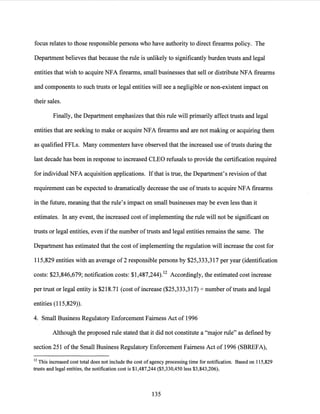 focus relates to those responsible persons who have authority to direct firearms policy. The
Department believes that because the rule is unlikely to significantly burden trusts and legal
entities that wish to acquire NFA firearms, small businesses that sell or distribute NFA firearms
and components to such trusts or legal entities will see a negligible or non-existent impact on
their sales.
Finally, the Department emphasizes that this rule will primarily affect trusts and legal
entities that are seeking to make or acquire NFA firearms and are not making or acquiring them
as qualified FFLs. Many commenters have observed that the increased use oftrusts during the
last decade has been in response to increased CLEO refusals to provide the certification required
for individual NFA acquisition applications. Ifthat is true, the Department's revision ofthat
requirement can be expected to dramatically decrease the use oftrusts to acquire NFA firearms
in the future, meaning that the rule's impact on small businesses may be even less than it
estimates. In any event, the increased cost of implementing the rule will not be significant on
trusts or legal entities, even ifthe number oftrusts and legal entities remains the same. The
Department has estimated that the cost ofimplementing the regulation will increase the cost for
115,829 entities with an average of2 responsible persons by $25,333,317 per year (identification
costs: $23,846,679; notification costs: $1,487,244).12 Accordingly, the estimated cost increase
per trust or legal entity is $218.71 (cost of increase ($25,333,317) _,_number oftrusts and legal
entities (115,829)).
4. Small Business Regulatory Enforcement Fairness Act of 1996
Although the proposed rule stated that it did not constitute a "major rule" as defined by
section 251 ofthe Small Business Regulatory Enforcement Fairness Act of 1996 (SBREFA),
12 This increased cost total does not include the cost of agency processing time for notification. Based on 115,829
trusts and legal entities, the notification cost is $1,487,244 ($5,330,450 less $3,843,206).
135
 