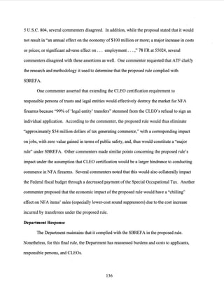 5 U.S.C. 804, several commenters disagreed. In addition, while the proposal stated that it would
not result in "an annual effect on the economy of $100 million or more; a major increase in costs
or prices; or significant adverse effect on ... employment ... ," 78 FR at 55024, several
commenters disagreed with these assertions as well. One commenter requested that ATF clarify
the research and methodology it used to determine that the proposed rule complied with
SBREFA.
One commenter asserted that extending the CLEO certification requirement to
responsible persons of trusts and legal entities would effectively destroy the market for NFA
firearms because "99% of 'legal entity' transfers" stemmed from the CLEO's refusal to sign an
individual application. According to the commenter, the proposed rule would thus eliminate
"approximately $54 million dollars oftax generating commerce," with a corresponding impact
on jobs, with zero value gained in terms ofpublic safety, and, thus would constitute a "major
rule" under SBREFA. Other commenters made similar points concerning the proposed rule's
impact under the assumption that CLEO certification would be a larger hindrance to conducting
commerce in NFA firearms. Several commenters noted that this would also collaterally impact
the Federal fiscal budget through a decreased payment ofthe Special Occupational Tax. Another
commenter proposed that the economic impact ofthe proposed rule would have a "chilling"
effect on NFA items' sales (especially lower-cost sound suppressors) due to the cost increase
incurred by transferees under the proposed rule.
Department Response
The Department maintains that it complied with the SBREFA in the proposed rule.
Nonetheless, for this final rule, the Department has reassessed burdens and costs to applicants,
responsible persons, and CLEOs.
136
 