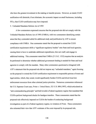 who have the greatest investment in the making or transfer process. However, as stated, CLEO
notification will diminish, ifnot eliminate, the economic impact on small businesses, including
FFLs, that CLEO certification may have imposed.
5. Unfunded Mandates Reform Act of 1995
A few commenters expressed concerns that the proposed rule did not comply with the
Unfunded Mandates Reform Act of 1995 (UMRA), with two commenters identifying certain
areas that they contended called for additional study and justification by ATF to ensure
compliance with UMRA. One commenter stated that the proposal to extend the CLEO
certification requirement shifts a "significant regulatory burden" onto State and local agencies,
causing them to have to undertake additional expenditures, hire new staff, and engage in
additional training. This commenter stated that UMRA (2 U.S.C. 1532) requires that an analysis
be performed to determine whether additional government funding is needed for State and local
agencies to comply with the mandate. Many other commenters questioned or disagreed with
ATF's statement that the proposed rule did not impose any "unfunded mandates," again focusing
on the proposal to extend the CLEO certification requirement to responsible persons oftrusts and
legal entities, which, they noted, would significantly burden CLEOs and divert local law
enforcement resources from other criminal justice priorities. Numerous commenters referenced
the U.S. Supreme Court case, Printz v. United States, 521 U.S. 898 (1997), which articulated an
"anti-commandeering principle" and held invalid a Federal regulatory regime that mandated that
CLEOs perform background checks for handgun transfers. These commenters stated that the
proposed rule effectively imposed on CLEOs the burden ofconducting background
investigations as part of a Federal regulatory regime, in violation ofPrintz. These commenters
also reiterated their view that ATF's estimate ofthe costs imposed by its proposed rule,
138
 