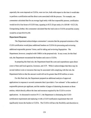 especially the costs imposed on CLEOs, were too low, both with respect to the time it would take
to perform a certification and the direct costs associated with the process. For example, one
commenter calculated that for an average legal entity with four responsible persons, certification
would involve four hours of CLEO time, equating to $123.20 per entity (4 x $30.80 = $123.20).
Extrapolating further, this commenter calculated that the total costs to CLEOs around the country
would be at least $5,014,240.
Department Response
The Department acknowledges commenters' concerns that the proposed extension ofthe
CLEO certification would place additional burdens on CLEOs for processing and reviewing
additional responsible persons' forms, and for taking and reviewing fingerprints. The
Department, however, complied with UMRA in the proposed rule. In any event, for this final
rule, the Department reexamined the burdens and costs to CLEOs.
In preparing this final rule, the Department based the costs and expenditures upon direct
costs to State and local agencies, licensees, and ATF. While it acknowledges that there may be
several indirect costs or resources that may be associated with complying with the rule, the
Department believes that the amount would still not be greater than $100 million or more.
For this final rule, the Department prepared an additional analysis of approved
applications in response to several comments that it provided a "low estimate" ofthe number of
responsible persons per applicant, and the number ofpages of chartering documents at those
entities, which directly affects the time and resources required by the CLEO to review
applications. As discussed in section IV.C.l, the Department is eliminating the CLEO
certification requirement and replacing it with a CLEO notification requirement that will
significantly lessen the burden to CLEOs. The CLEOs will have the flexibility and discretion to
139
 
