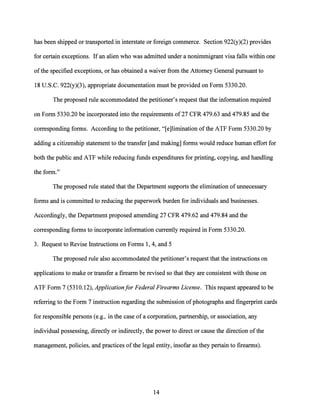 has been shipped or transported in interstate or foreign commerce. Section 922(y)(2) provides
for certain exceptions. Ifan alien who was admitted under a nonimmigrant visa falls within one
ofthe specified exceptions, or has obtained a waiver from the Attorney General pursuant to
18 U.S.C. 922(y)(3), appropriate documentation must be provided on Form 5330.20.
The proposed rule accommodated the petitioner's request that the information required
on Form 5330.20 be incorporated into the requirements of27 CFR 479.63 and 479.85 and the
corresponding forms. According to the petitioner, "[e]limination ofthe ATF Form 5330.20 by
adding a citizenship statement to the transfer [and making] forms would reduce human effort for
both the public and ATF while reducing funds expenditures for printing, copying, and handling
the form."
The proposed rule stated that the Department supports the elimination of unnecessary
forms and is committed to reducing the paperwork burden for individuals and businesses.
Accordingly, the Department proposed amending 27 CFR 479.62 and 479.84 and the
corresponding forms to incorporate information currently required in Form 5330.20.
3. Request to Revise Instructions on Forms 1, 4, and 5
The proposed rule also accommodated the petitioner's request that the instructions on
applications to make or transfer a firearm be revised so that they are consistent with those on
ATF Form 7 (5310.12), Applicationfor Federal Firearms License. This request appeared to be
referring to the Form 7 instruction regarding the submission ofphotographs and fingerprint cards
for responsible persons (e.g., in the case of a corporation, partnership, or association, any
individual possessing, directly or indirectly, the power to direct or cause the direction ofthe
management, policies, and practices ofthe legal entity, insofar as they pertain to firearms).
14
 