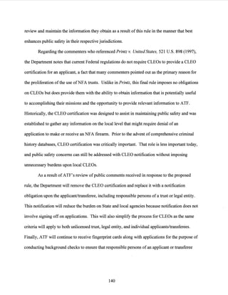 review and maintain the information they obtain as a result ofthis rule in the manner that best
enhances public safety in their respective jurisdictions.
Regarding the commenters who referenced Printz v. United States, 521 U.S. 898 (1997),
the Department notes that current Federal regulations do not require CLEOs to provide a CLEO
certification for an applicant, a fact that many commenters pointed out as the primary reason for
the proliferation ofthe use ofNFA trusts. Unlike in Printz, this final rule imposes no obligations
on CLEOs but does provide them with the ability to obtain information that is potentially useful
to accomplishing their missions and the opportunity to provide relevant information to ATF.
Historically, the CLEO certification was designed to assist in maintaining public safety and was
established to gather any information on the local level that might require denial ofan
application to make or receive an NFA firearm. Prior to the advent of comprehensive criminal
history databases, CLEO certification was critically important. That role is less important today,
and public safety concerns can still be addressed with CLEO notification without imposing
unnecessary burdens upon local CLEOs.
As a result ofATF's review ofpublic comments received in response to the proposed
rule, the Department will remove the CLEO certification and replace it with a notification
obligation upon the applicant/transferee, including responsible persons of a trust or legal entity.
This notification will reduce the burden on State and local agencies because notification does not
involve signing offon applications. This will also simplify the process for CLEOs as the same
criteria will apply to both unlicensed trust, legal entity, and individual applicants/transferees.
Finally, ATF will continue to receive fingerprint cards along with applications for the purpose of
conducting background checks to ensure that responsible persons of an applicant or transferee
140
 