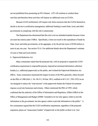 are not prohibited from possessing an NFA firearm. ATP will continue to conduct these
activities and therefore these activities will impose no additional costs on CLEOs.
Because CLEO notifications will require only those resources that the CLEOs themselves
decide to devote to notification management, additional funding to assist State, local, and tribal
governments in complying with this rule is unnecessary.
The Department has determined that this rule is not an unfunded mandate because it does
not meet the criteria under UMRA. Specifically, it does not result in the expenditure offunds by
State, local, and tribal governments, in the aggregate, or by the private sector of $100 million or
more in any one year. See section Vl.A.3 for additional details about the Department's estimate
of costs to State and local entities.
6. Paperwork Reduction Act
Many commenters stated that the proposed rule, with its proposal to expand the CLEO
certification requirement to responsible persons, imposed an increased information collection
burden (i.e., additional paperwork) on the public, and violated the Paperwork Reduction Act
(PRA). Some commenters mentioned the impact in terms ofthe PRA generally; others focused
on the PRA of 1980 (Pub. L. No. 96-511, 94 Stat. 2812, codified at 44 U.S.C. 3501-3521) as an
Act designed to reduce the "total amount" ofthe paperwork burden the Federal Government
imposes on private businesses and citizens. Others mentioned the PRA of 1995, which
confirmed that the authority ofthe Office of Information and Regulatory Affairs (OIRA) at the
Office ofManagement and Budget (OMB) "extended over not only agency orders to provide
information to the government, but also agency orders to provide information to the public." A
few commenters argued that the CLEO certification requirement, regardless ofthe proposed
expansion, places an "unnecessary burden" ofpaperwork on the public as there is no "just
141
 