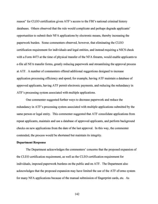 reason" for CLEO certification given ATF's access to the FBI's national criminal history
databases. Others observed that the rule would complicate and perhaps degrade applicants'
opportunities to submit their NFA applications by electronic means, thereby increasing the
paperwork burden. Some commenters observed, however, that eliminating the CLEO
certification requirement for individuals and legal entities, and instead requiring a NICS check
with a Form 4473 at the time ofphysical transfer ofthe NFA firearm, would enable applicants to
e-file all NFA transfer forms, greatly reducing paperwork and streamlining the approval process
at ATF. A number of commenters offered additional suggestions designed to increase
application processing efficiency and speed; for example, having ATF maintain a database of
approved applicants, having ATF permit electronic payments, and reducing the redundancy in
ATF's processing system associated with multiple applications.
One commenter suggested further ways to decrease paperwork and reduce the
redundancy in ATF's processing system associated with multiple applications submitted by the
same person or legal entity. This commenter suggested that ATF consolidate applications from
repeat applicants, maintain and use a database of approved applicants, and perform background
checks on new applications from the date ofthe last approval. In this way, the commenter
contended, the process would be shortened but maintain its integrity.
Department Response
The Department acknowledges the commenters' concerns that the proposed expansion of
the CLEO certification requirement, as well as the CLEO certification requirement for
individuals, imposed paperwork burdens on the public and on ATF. The Department also
acknowledges that the proposed expansion may have limited the use ofthe ATF eForms system
for many NFA applications because ofthe manual submission of fingerprint cards, etc. As
142
 