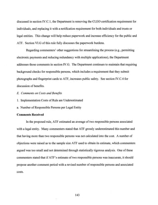 discussed in section IV.C. l, the Department is removing the CLEO certification requirement for
individuals, and replacing it with a notification requirement for both individuals and trusts or
legal entities. This change will help reduce paperwork and increase efficiency for the public and
ATF. Section Vl.G ofthis rule fully discusses the paperwork burdens.
Regarding commenters' other suggestions for streamlining the process (e.g., permitting
electronic payments and ·reducing redundancy with multiple applications), the Department
addresses those comments in section IV.G. The Department continues to maintain that requiring
background checks for responsible persons, which includes a requirement that they submit
photographs and fingerprint cards to ATF, increases public safety. See section IV.C.4 for
discussion of benefits.
E. Comments on Costs and Benefits
1. Implementation Costs of Rule are Underestimated
a. Number of Responsible Persons per Legal Entity
Comments Received
In the proposed rule, ATF estimated an average oftwo responsible persons associated
with a legal entity. Many commenters stated that ATF grossly underestimated this number and
that having more than two responsible persons was not calculated into the cost. A number of
objections were raised as to the sample size ATF used to obtain its estimate, which commenters
argued was too small and not determined through statistically rigorous analysis. One ofthese
commenters stated that if ATF's estimate oftwo responsible persons was inaccurate, it should
propose another comment period with a revised number of responsible persons and associated
costs.
143
 
