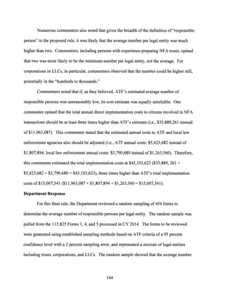 Numerous commenters also noted that given the breadth ofthe definition of"responsible
person" in the proposed rule, it was likely that the average number per legal entity was much
higher than two. Commenters, including persons with experience preparing NFA trusts, opined
that two was more likely to be the minimum number per legal entity, not the average. For
corporations or LLCs, in particular, commenters observed that the number could be higher still,
potentially in the "hundreds to thousands."
Commenters noted that if, as they believed, ATF's estimated average number of
responsible persons was unreasonably low, its cost estimate was equally unreliable. One
commenter opined that the total annual direct implementation costs to citizens involved in NFA
transactions should be at least three times higher than ATF's estimate (i.e., $35,889,261 instead
of $11,963,087). This commenter stated that the estimated annual costs to ATF and local law
enforcement agencies also should be adjusted (i.e., ATF annual costs: $5,423,682 instead of
$1,807,894; local law enforcement annual costs: $3,790,680 instead of $1,263,560). Therefore,
this commenter estimated the total implementation costs at $45,103,623 ($35,889, 261 +
$5,423,682 + $3,790,680 = $45,103,623), three times higher than ATF's total implementation
costs of $15,007,541 ($11,963,087 + $1,807,894 + $1,263,560 = $15,007,541).
Department Response
For this final rule, the Department reviewed a random sampling of454 forms to
determine the average number of responsible persons per legal entity. The random sample was
pulled from the 115,825 Forms 1, 4, and 5 processed in CY 2014. The forms to be reviewed
were generated using established sampling methods based on ATF criteria ofa 95 percent
confidence level with a 2 percent sampling error, and represented a mixture oflegal entities
including trusts, corporations, and LLCs. The random sample showed that the average number
144
 