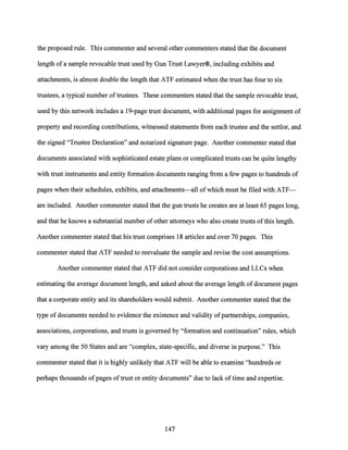 the proposed rule. This commenter and several other commenters stated that the document
length ofa sample revocable trust used by Gun Trust Lawyer®, including exhibits and
attachments, is almost double the length that ATF estimated when the trust has four to six
trustees, a typical number oftrustees. These commenters stated that the sample revocable trust,
used by this network includes a 19-page trust document, with additional pages for assignment of
property and recording contributions, witnessed statements from each trustee and the settler, and
the signed "Trustee Declaration" and notarized signature page. Another commenter stated that
documents associated with sophisticated estate plans or complicated trusts can be quite lengthy
with trust instruments and entity formation documents ranging from a few pages to hundreds of
pages when their schedules, exhibits, and attachments-all of which must be filed with ATF-
are included. Another commenter stated that the gun trusts he creates are at least 65 pages long,
and that he knows a substantial number ofother attorneys who also create trusts ofthis length.
Another commenter stated that his trust comprises 18 articles and over 70 pages. This
commenter stated that ATF needed to reevaluate the sample and revise the cost assumptions.
Another commenter stated that ATF did not consider corporations and LLCs when
estimating the average document length, and asked about the average length ofdocument pages
that a corporate entity and its shareholders would submit. Another commenter stated that the
type of documents needed to evidence the existence and validity ofpartnerships, companies,
associations, corporations, and trusts is governed by "formation and continuation" rules, which
vary among the 50 States and are "complex, state-specific, and diverse in purpose." This
commenter stated that it is highly unlikely that ATF will be able to examine "hundreds or
perhaps thousands ofpages oftrust or entity documents" due to lack oftime and expertise.
147
 