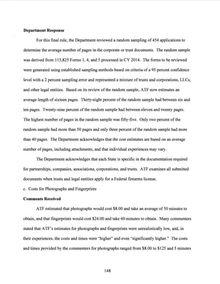 Department Response
For this final rule, the Department reviewed a random sampling of454 applications to
determine the average number ofpages in the corporate or trust documents. The random sample
was derived from 115,825 Forms 1, 4, and 5 processed in CY 2014. The forms to be reviewed
were generated using established sampling methods based on criteria of a 95 percent confidence
level with a 2 percent sampling error and represented a mixture oftrusts and corporations, LLCs,
and other legal entities. Based on its review ofthe random sample, ATF now estimates an
average length of sixteen pages. Thirty-eight percent ofthe random sample had between six and
ten pages. Twenty-:nine percent ofthe random sample had between eleven and twenty pages.
The highest number ofpages in the random sample was fifty-five. Only two percent ofthe
random sample had more than 50 pages and only three percent ofthe random sample had more
than 40 pages. The Department acknowledges that the cost estimates are based on an average
number ofpages, including attachments, and that individual experiences may vary.
The Department acknowledges that each State is specific in the documentation required
for partnerships, companies, associations, corporations, and trusts. ATF examines all submitted
documents when trusts and legal entities apply for a Federal firearms license.
c. Costs for Photographs and Fingerprints
Comments Received
ATF estimated that photographs would cost $8.00 and take an average of 50 minutes to
obtain, and that fingerprints would cost $24.00 and take 60 minutes to obtain. Many commenters
stated that ATF's estimates for photographs and fingerprints were unrealistically low, and, in
their experiences, the costs and times were "higher" and even "significantly higher." The costs
and times provided by the commenters for photographs ranged from $8.00 to $125 and 5 minutes
148
 