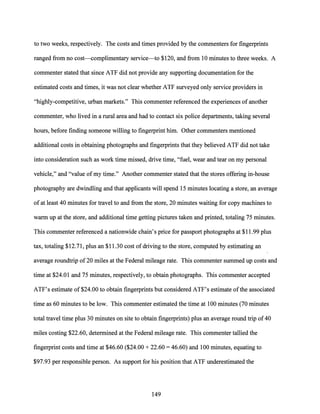 to two weeks, respectively. The costs and times provided by the commenters for fingerprints
ranged from no cost--complimentary service-to $120, and from 10 minutes to three weeks. A
commenter stated that since ATF did not provide any supporting documentation for the
estimated costs and times, it was not clear whether ATF surveyed only service providers in
"highly-competitive, urban markets." This commenter referenced the experiences ofanother
commenter, who lived in a rural area and had to contact six police departments, taking several
hours, before finding someone willing to fingerprint him. Other commenters mentioned
additional costs in obtaining photographs and fingerprints that they believed ATF did not take
into consideration such as work time missed, drive time, "fuel, wear and tear on my personal
vehicle," and "value of my time." Another commenter stated that the stores offering in-house
photography are dwindling and that applicants will spend 15 minutes locating a store, an average
of at least 40 minutes for travel to and from the store, 20 minutes waiting for copy machines to
warm up at the store, and additional time getting pictures taken and printed, totaling 75 minutes.
This commenter referenced a nationwide chain's price for passport photographs at $11.99 plus
tax, totaling $12.71, plus an $11.30 cost ofdriving to the store, computed by estimating an
average roundtrip of20 miles at the Federal mileage rate. This commenter summed up costs and
time at $24.01 and 75 minutes, respectively, to obtain photographs. This commenter accepted
ATF's estimate of $24.00 to obtain fingerprints but considered ATF's estimate ofthe associated
time as 60 minutes to be low. This commenter estimated the time at 100 minutes (70 minutes
total travel time plus 30 minutes on site to obtain fingerprints) plus an average round trip of40
miles costing $22.60, determined at the Federal mileage rate. This commenter tallied the
fingerprint costs and time at $46.60 ($24.00 + 22.60 = 46.60) and 100 minutes, equating to
$97.93 per responsible person. As support for his position that ATF underestimated the
149
 