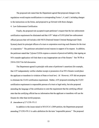 The proposed rule stated that the Department agreed that proposed changes to the
regulations would require modifications to corresponding Forms 1, 4, and 5, including changes
to the instructions on the forms, and proposed to go forward with those changes.
4. Law Enforcement Certification
Finally, the proposed rule accepted in part petitioner's request that the law enforcement
certification requirement be eliminated and that ATF "adopt a CLEO [chief law enforcement
officer] process that will include a full NICS [National Instant Criminal Background Check
System] check for principal officers of a trust or corporation receiving such firearms for the trust
or corporation." The petitioner articulated several reasons in support ofits request. In addition,
the petitioner stated that "[s]ome CLEOs express a concern ofperceived liability; that signing an
NFA transfer application will link them to any inappropriate use ofthe firearm." See 78 FR at
55016-55017 for full discussion.
The Department agreed in principle with some of petitioner's assertions (for example,
that ATF independently verifies whether receipt or possession of an NFA firearm would place
the applicant or transferee in violation of State or local law). Id. However, ATF did not propose
to eliminate the CLEO certification requirement. Rather, ATF proposed extending the CLEO
certification requirement to responsible persons of a trust or legal entity, but also proposed
amending the language ofthe certification to omit the requirement that the certifying official
state that the certifying official has no information that the applicant or transferee will use the
firearm for other than lawful purposes.
B. Amendment of27 CFR 479.11
In addition to the issues raised in NFATCA's 2009 petition, the Department proposed
amending 27 CFR 479.11 to add a definition for the term "responsible person." The proposed
15
 