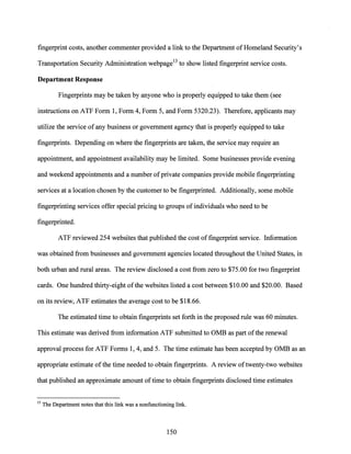 fingerprint costs, another commenter provided a link to the Department ofHomeland Security's
Transportation Security Administration webpage13 to show listed fingerprint service costs.
Department Response
Fingerprints may be taken by anyone who is properly equipped to take them (see
instructions on ATF Form 1, Form 4, Form 5, and Form 5320.23). Therefore, applicants may
utilize the service ofany business or government agency that is properly equipped to take
fingerprints. Depending on where the fingerprints are taken, the service may require an
appointment, and appointment availability may be limited. Some businesses provide evening
and weekend appointments and a number ofprivate companies provide mobile fingerprinting
services at a location chosen by the customer to be fingerprinted. Additionally, some mobile
fingerprinting services offer special pricing to groups ofindividuals who need to be
fingerprinted.
ATF reviewed 254 websites that published the cost offingerprint service. Information
was obtained from businesses and government agencies located throughout the United States, in
both urban and rural areas. The review disclosed a cost from zero to $75.00 for two fingerprint
cards. One hundred thirty-eight ofthe websites listed a cost between $10.00 and $20.00. Based
on its review, ATF estimates the average cost to be $18.66.
The estimated time to obtain fingerprints set forth in the proposed rule was 60 minutes.
This estimate was derived from information ATF submitted to OMB as part ofthe renewal
approval process for ATF Forms 1, 4, and 5. The time estimate has been accepted by OMB as an
appropriate estimate ofthe time needed to obtain fingerprints. A review oftwenty-two websites
that published an approximate amount oftime to obtain fingerprints disclosed time estimates
13 The Department notes that this link was a nonfunctioning link.
150
 