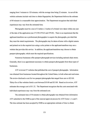 ranging from 5 minutes to 120 minutes, with the average time being 22 minutes. As not all the
website estimates include wait time to obtain fingerprints, the Department believes the estimate
of 60 minutes is a reasonable time approximation. The Department recognizes that individual
experiences may vary from the estimated time.
Photographs must be a size of2 inches x 2 inches ofa frontal view taken within one year
ofthe date ofthe application (see 27 CFR 479.63 and 479.85). There is no requirement that the
applicant/transferee use a professional photographer to acquire the photographs, provided that
they meet the stated requirements. The photographs may be taken at home with a digital camera
and printed out in the required size using a color printer or the applicant/transferee may use a
website that provides this service. In addition, the applicant/transferee may choose to obtain
passport photographs, which meet the required specifications.
Numerous businesses offer passport photograph services including national chain stores.
Generally, there is no appointment necessary to obtain passport photographs from these types of
businesses.
ATF reviewed 57 websites that published the cost ofpassport photographs. Information
was obtained from businesses located throughout the United States, in both urban and rural areas.
The review disclosed a cost for two passport photographs that ranged from zero to $25.00.
Thirty-five ofthe websites listed a cost between $10.00 and $15.00. Based on its review, ATF
estimates the average cost is $11.32. The Department recognizes that the costs associated with
individual experiences may vary from the estimated cost.
The estimated time of 50 minutes to obtain photographs was obtained from information
ATF submitted to the OMB as part ofthe renewal approval process for ATF Forms 1, 4, and 5.
The time estimate has been accepted by OMB as an appropriate estimate oftime to obtain
151
 