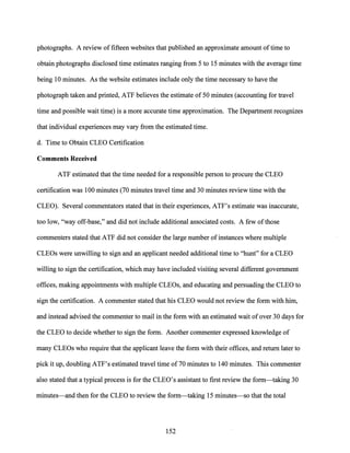 photographs. A review offifteen websites that published an approximate amount oftime to
obtain photographs disclosed time estimates ranging from 5 to 15 minutes with the average time
being 10 minutes. As the website estimates include only the time necessary to have the
photograph taken and printed, ATF believes the estimate of 50 minutes (accounting for travel
time and possible wait time) is a more accurate time approximation. The Department recognizes
that individual experiences may vary from the estimated time.
d. Time to Obtain CLEO Certification
Comments Received
ATF estimated that the time needed for a responsible person to procure the CLEO
certification was 100 minutes (70 minutes travel time and 30 minutes review time with the
CLEO). Several commehtators stated that in their experiences, ATF's estimate was inaccurate,
too low, "way off-base," and did not include additional associated costs. A few ofthose
commenters stated that ATF did not consider the large number of instances where multiple
CLEOs were unwilling to sign and an applicant needed additional time to "hunt" for a CLEO
willing to sign the certification, which may have included visiting several different government
offices, making appointments with multiple CLEOs, and educating and persuading the CLEO to
sign the certification. A commenter stated that his CLEO would not review the form with him,
and instead advised the commenter to mail in the form with an estimated wait of over 30 days for
the CLEO to decide whether to sign the form. Another commenter expressed knowledge of
many CLEOs who require that the applicant leave the form with their offices, and return later to
pick it up, doubling ATF's estimated travel time of 70 minutes to 140 minutes. This commenter
also stated that a typical process is for the CLEO's assistant to first review the form-taking 30
minutes-and then for the CLEO to review the form-taking 15 minutes-so that the total
152
 