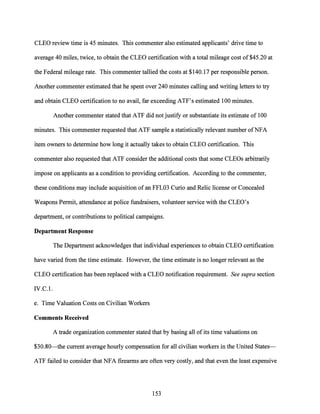 CLEO review time is 45 minutes. This commenter also estimated applicants' drive time to
average 40 miles, twice, to obtain the CLEO certification with a total mileage cost of $45.20 at
the Federal mileage rate. This commenter tallied the costs at $140.17 per responsible person.
Another commenter estimated that he spent over 240 minutes calling and writing letters to try
and obtain CLEO certification to no avail, far exceeding ATF's estimated 100 minutes.
Another commenter stated that ATF did not justify or substantiate its estimate of 100
minutes. This commenter requested that ATF sample a statistically relevant number ofNFA
item owners to determine how long it actually takes to obtain CLEO certification. This
commenter also requested that ATF consider the additional costs that some CLEOs arbitrarily
impose on applicants as a condition to providing certification. According to the commenter,
these conditions may include acquisition of an FFL03 Curio and Relic license or Concealed
Weapons Permit, attendance at police fundraisers, volunteer service with the CLEO's
department, or contributions to political campaigns.
Department Response
The Department acknowledges that individual experiences to obtain CLEO certification
have varied from the time estimate. However, the time estimate is no longer relevant as the
CLEO certification has been replaced with a CLEO notification requirement. See supra section
IV.C.l.
e. Time Valuation Costs on Civilian Workers
Comments Received
A trade organization commenter stated that by basing all ofits time valuations on
$30.80-the current average hourly compensation for all civilian workers in the United States-
ATF failed to consider that NFA firearms are often very costly, and that even the least expensive
153
 
