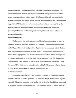 ones are discretionary purchases and unlikely to be made by low-income individuals. This
commenter also noted that these items typically have a $200 making or transfer tax, and that
people using legal entities to make or acquire NFA firearms will already have incurred other
expenses to create the legal entities, such as legal fees and corporate filing fees. This commenter
suggested that ATF base its cost burden estimates on the actual characteristics ofthose who
would be considered responsible persons. Other commenters stated that an individual
purchasing NFA firearms would have higher than average disposable income and is not an
average civilian worker.
Department Response
The Department does not have access to confidential information such as the salary or
disposable income for individuals purchasing NFA firearms. Commenters have not suggested a
methodology or dataset that would permit the Department to more accurately estimate the time-
value ofresponsible persons than the one it has adopted. The Department thus continues to
believe that it is appropriate to base the time valuations for individuals and responsible persons
oftrusts and legal entities on the civilian hourly rate, as determined by the U.S. Department of
Labor, Bureau ofLabor Statistics. In June 2015, the hourly earnings for civilians was $33.19.
See section VI.A.I ofthis rule for further discussion and the U.S. Department ofLabor, Bureau
ofLabor, website at http://www.bls.gov/news.release/pdf/ecec.pdf.
f. Other Incorrect Costs
A commenter stated that ATF's time estimate of 10 minutes for a responsible person to
complete Form 5320.23 was too optimistic. This commenter thought that ten minutes might be
reasonable ifthe person completing it was familiar with the form, but that additional costs would
be incurred to learn how to complete the form. This commenter asserted 15 minutes would be a
154
 