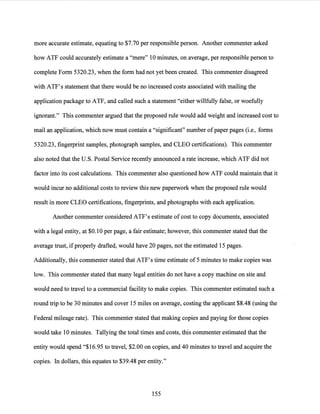 more accurate estimate, equating to $7.70 per responsible person. Another commenter asked
how ATF could accurately estimate a "mere" 10 minutes, on average, per responsible person to
complete Form 5320.23, when the form had not yet been created. This commenter disagreed
with ATF's statement that there would be no increased costs associated with mailing the
application package to ATF, and called such a statement "either willfully false, or woefully
ignorant." This commenter argued that the proposed rule would add weight and increased cost to
mail an application, which now must contain a "significant" number ofpaper pages (i.e., forms
5320.23, fingerprint samples, photograph samples, and CLEO certifications). This commenter
also noted that the U.S. Postal Service recently announced a rate increase, which ATF did not
factor into its cost calculations. This commenter also questioned how ATF could maintain that it
would incur no additional costs to review this new paperwork when the proposed rule would
result in more CLEO certifications, fingerprints, and photographs with each application.
Another commenter considered ATF's estimate of cost to copy documents, associated
with a legal entity, at $0.10 per page, a fair estimate; however, this commenter stated that the
average trust, ifproperly drafted, would have 20 pages, not the estimated 15 pages.
Additionally, this commenter stated that ATF's time estimate of 5 minutes to make copies was
low. This commenter stated that many legal entities do not have a copy machine on site and
would need to travel to a commercial facility to make copies. This commenter estimated such a
round trip to be 30 minutes and cover 15 miles on average, costing the applicant $8.48 (using the
Federal mileage rate). This commenter stated that making copies and paying for those copies
would take 10 minutes. Tallying the total times and costs, this commenter estimated that the
entity would spend "$16.95 to travel, $2.00 on copies, and 40 minutes to travel and acquire the
copies. In dollars, this equates to $39.48 per entity."
155
 