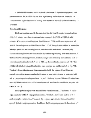 A commenter questioned ATF's estimated cost of $14.50 to process fingerprints. This
commenter stated that $14.50 is the cost ATF pays but may not be the actual cost to the FBI.
This commenter expressed interest in hearing from the FBI on the "true" cost transfer from ATF
to the FBI.
Department Response
The Department agrees with the suggestion that allowing 15 minutes to complete Form
5320.23, 5 minutes more than the estimate in the proposed rule (78 FR at 55022), is a fair
estimate. With respect to mailing costs, the addition of a CLEO notification requirement will
result in the mailing of an additional form to the CLEO (if the applicant/transferee or responsible
person(s) opts to use mail delivery) but the associated costs are minimal. Moreover, any
additional mailing costs will be offset by cost and time savings resulting from the elimination of
the CLEO certification requirement. Further, postage costs are already included in the costs of
completing and mailing Forms 1, 4, or 5 to ATF. As discussed in the proposed rule (78 FR at
55022), individuals, trusts, and legal entities must complete and mail Forms 1, 4, or 5 to ATF.
This final rule should not change the costs associated with that process. Even ifthere are
multiple responsible persons associated with a trust or legal entity, the trust or legal entity still
will be completing and mailing one Form 1, 4, or 5. Similarly, because CLEO notifications have
replaced CLEO certifications, ATF's internal costs will remain as discussed in the proposed rule
(78 FR at 55022).
The Department agrees with the commenter who referenced ATF's estimate ofcost to
copy documents "at $0.10 per page a fair estimate." Further, a more recent analysis of 454
random samples available to ATF suggests that 16 pages approximates the mean length for
properly drafted trust documentation. In addition, the Department concurs with the estimate of
156
 