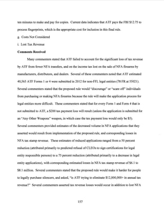 ten minutes to make and pay for copies. Current data indicates that ATF pays the FBI $12.75 to
process fingerprints, which is the appropriate cost for inclusion in this final rule.
g. Costs Not Considered
i. Lost Tax Revenue
Comments Received
Many commenters stated that ATF failed to account for the significant loss oftax revenue
by ATF from fewer NFA transfers, and on the income tax lost on the sale ofNFA firearms by
manufacturers, distributors, and dealers. Several ofthese commenters noted that ATF estimated
40,565 ATF Forms 1 or 4 were submitted in 2012 for non-FFL legal entities (78 FR at 55021).
Several commenters stated that the proposed rule would "discourage" or "scare off' individuals
from purchasing or making NFA firearms because the rule will make the application process for
legal entities more difficult. These commenters stated that for every Form 1 and Form 4 that is
not submitted to ATF, a $200 tax payment loss will result (unless the application is submitted for
an "Any Other Weapons" weapon, in which case the tax payment loss would only be $5).
Several commenters provided estimates ofthe decreased volume in NFA applications that they
asserted would result from implementation ofthe proposed rule, and corresponding losses in
NFA tax stamp revenue. These estimates of reduced applications ranged from a 50 percent
reduction (attributed primarily to predicted refusal of CLEOs to sign certifications for legal
entity responsible persons) to a 75 percent reduction (attributed primarily to a decrease in legal
entity applications), with corresponding estimated losses in NFA tax stamp revenue of $6.1 to
$8.1 million. Several commenters stated that the proposed rule would make it harder for people
to legally purchase silencers, and asked, "is ATF trying to eliminate $12,000,000+ in annual tax
revenue?" Several commenters asserted tax revenue losses would occur in addition to lost NFA
157
 