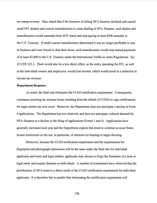 tax stamp revenue. They stated that ifthe business of selling NFA firearms declined and caused
small FFL dealers and custom manufacturers to cease dealing in NFA firearms, such dealers and
manufacturers would surrender their SOT status and stop paying at least $500 annually to
the U.S. Treasury. If small custom manufacturers determined it was no longer profitable to stay
in business and were forced to shut their doors, such manufacturers would stop annual payments
ofat least $2,400 to the U.S. Treasury under the International Traffic in Arms Regulations. See
22 CFR 122.3. There would also be a less direct effect, as the entity operating the FFL, as well
as the individual owners and employees, would lose income, which would result in a reduction in
income tax revenue.
Department Response
As noted, the final rule eliminates the CLEO certification requirement. Consequently,
comments asserting tax revenue losses resulting from the refusal of CLEOs to sign certifications
for legal entities are now moot. Moreover, the Department does not anticipate a decline in Form
4 applications. The Department has not observed, and does not anticipate, reduced demand for
NFA firearms or a decline in the filing of applications (Forms 1 and 4). Applications have
generally increased each year and the Department expects this trend to continue as more States
loosen restrictions on the use, in particular, of silencers for hunting or target shooting.
Moreover, because the CLEO notification requirement and the requirements for
fingerprint and photograph submission will be the same under the final rule for individual
applicants and trusts and legal entities, applicants may choose to forgo the formation ofa trust or
legal entity and acquire firearms as individuals. A number ofcommenters have observed that the
proliferation ofNFA trusts is a direct result ofthe CLEO certification requirement for individual
applicants. It is therefore fair to predict that eliminating the certification requirement will
158
 